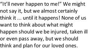 “It’ll never happen to me!” We might not say it, but we almost certainly think it ... until it happens! None of us want to think about what might happen should we be injured, taken ill or even pass away, but we should think and plan for our loved ones.