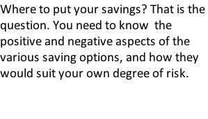 Where to put your savings? That is the question. You need to know  the positive and negative aspects of the various saving options, and how they would suit your own degree of risk.
