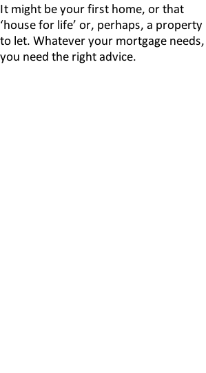 It might be your first home, or that ‘house for life’ or, perhaps, a property to let. Whatever your mortgage needs, you need the right advice.